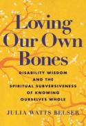 Loving Our Own Bones : Disability Wisdom and the Spiritual Subversiveness of Knowing Ourselves Whole